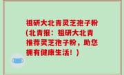 祖研大北青灵芝孢子粉(北青报：祖研大北青推荐灵芝孢子粉，助您拥有健康生活！)
