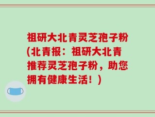 祖研大北青灵芝孢子粉(北青报：祖研大北青推荐灵芝孢子粉，助您拥有健康生活！)