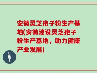 安徽灵芝孢子粉生产基地(安徽建设灵芝孢子粉生产基地，助力健康产业发展)