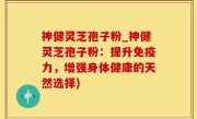神健灵芝孢子粉_神健灵芝孢子粉：提升免疫力，增强身体健康的天然选择)