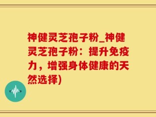 神健灵芝孢子粉_神健灵芝孢子粉：提升免疫力，增强身体健康的天然选择)