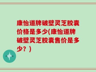 康怡道牌破壁灵芝胶囊价格是多少(康怡道牌破壁灵芝胶囊售价是多少？)