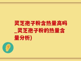 灵芝孢子粉含热量高吗_灵芝孢子粉的热量含量分析)