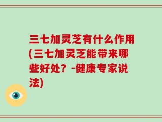 三七加灵芝有什么作用(三七加灵芝能带来哪些好处？-健康专家说法)