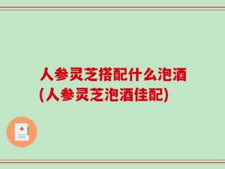 人参灵芝搭配什么泡酒(人参灵芝泡酒佳配)