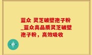 蓝众 灵芝破壁孢子粉_蓝众高品质灵芝破壁孢子粉，高效吸收
