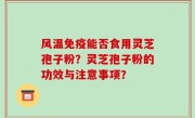 风温免疫能否食用灵芝孢子粉？灵芝孢子粉的功效与注意事项？