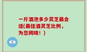 一斤酒泡多少灵芝最合适(最佳酒灵芝比例，为您揭晓！)