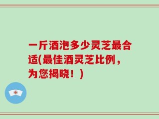 一斤酒泡多少灵芝最合适(最佳酒灵芝比例，为您揭晓！)