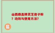山西鼎昌牌灵芝孢子粉？功效与使用方法？