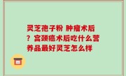 灵芝孢子粉 肿瘤术后？宫颈癌术后吃什么营养品最好灵芝怎么样