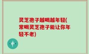 灵芝孢子越喝越年轻(常喝灵芝孢子能让你年轻不老)