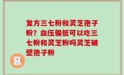 复方三七粉和灵芝孢子粉？血压偏低可以吃三七粉和灵芝粉吗灵芝破壁孢子粉