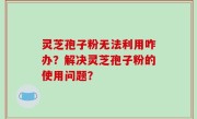 灵芝孢子粉无法利用咋办？解决灵芝孢子粉的使用问题？