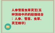 人参雪莲虫草灵芝(五种顶级中药的超强组合：人参、雪莲、虫草、灵芝精华)