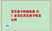 灵芝孢子粉颜色黑 红？金芝红灵芝孢子粉怎么样