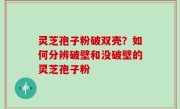 灵芝孢子粉破双壳？如何分辨破壁和没破壁的灵芝孢子粉