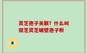 灵芝孢子关联？什么叫双芝灵芝破壁孢子粉