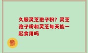 久服灵芝孢子粉？灵芝孢子粉和灵芝每天能一起食用吗