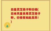日皇灵芝孢子粉价格(日本天皇食用灵芝孢子粉，价格竟如此高昂！)