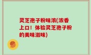 灵芝孢子粉味浓(浓香上口！体验灵芝孢子粉的美味滋味)