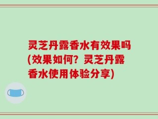 灵芝丹露香水有效果吗(效果如何？灵芝丹露香水使用体验分享)