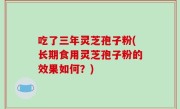 吃了三年灵芝孢子粉(长期食用灵芝孢子粉的效果如何？)