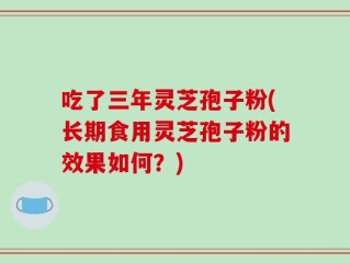 吃了三年灵芝孢子粉(长期食用灵芝孢子粉的效果如何？)