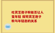 吃灵芝孢子粉能否让人变年轻 探究灵芝孢子粉与年轻态的关系