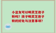 小盆友可以喝灵芝孢子粉吗？孩子喝灵芝孢子粉的好处与注意事项？