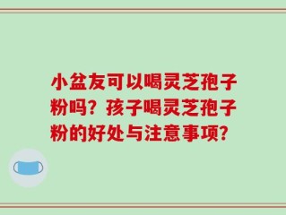 小盆友可以喝灵芝孢子粉吗？孩子喝灵芝孢子粉的好处与注意事项？