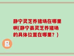 静宁灵芝养猪场在哪里啊(静宁县灵芝养猪场的具体位置在哪里？)