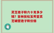 灵芝孢子粉六十克多少钱？吉林抚松玉秀堂灵芝破壁孢子粉价格