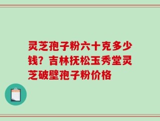 灵芝孢子粉六十克多少钱？吉林抚松玉秀堂灵芝破壁孢子粉价格