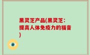 黑灵芝产品(黑灵芝：提高人体免疫力的福音)