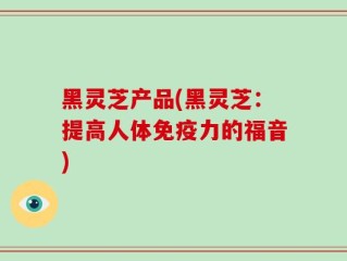 黑灵芝产品(黑灵芝：提高人体免疫力的福音)