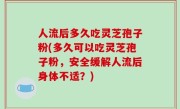 人流后多久吃灵芝孢子粉(多久可以吃灵芝孢子粉，安全缓解人流后身体不适？)