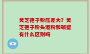 灵芝孢子粉压差大？灵芝孢子粉头道粉和破壁有什么区别吗