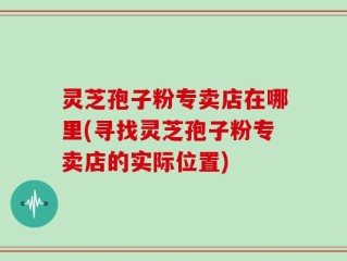 灵芝孢子粉专卖店在哪里(寻找灵芝孢子粉专卖店的实际位置)