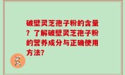 破壁灵芝孢子粉的含量？了解破壁灵芝孢子粉的营养成分与正确使用方法？