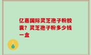 亿嘉国际灵芝孢子粉胶囊？灵芝孢子粉多少钱一盒
