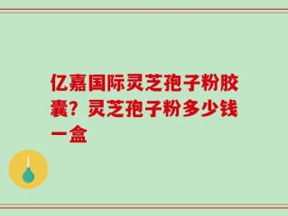 亿嘉国际灵芝孢子粉胶囊？灵芝孢子粉多少钱一盒