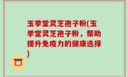 玉季堂灵芝孢子粉(玉季堂灵芝孢子粉，帮助提升免疫力的健康选择)