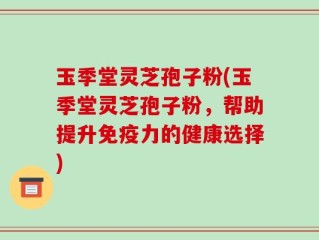 玉季堂灵芝孢子粉(玉季堂灵芝孢子粉，帮助提升免疫力的健康选择)