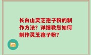 长白山灵芝孢子粉的制作方法？详细教您如何制作灵芝孢子粉？