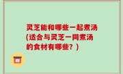 灵芝能和哪些一起煮汤(适合与灵芝一同煮汤的食材有哪些？)