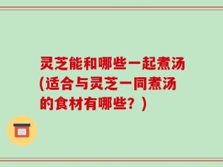 灵芝能和哪些一起煮汤(适合与灵芝一同煮汤的食材有哪些？)