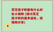 灵芝孢子粉都有什么好处小视频 (探讨灵芝孢子粉的诸多益处，短视频分享)