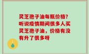 灵芝孢子油每瓶价格？听说疫情期间很多人买灵芝孢子油，价格有没有升了很多呀