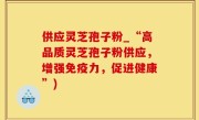 供应灵芝孢子粉_“高品质灵芝孢子粉供应，增强免疫力，促进健康”)